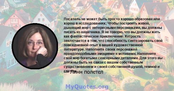 Писатель не может быть просто хорошо образован или хорош в исследованиях; Чтобы построить живой, дышащий мир с интересными персонажами, вы должны писать из кишечника. Я не говорю, что вы должны жить как фантастическое