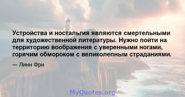 Устройства и ностальгия являются смертельными для художественной литературы. Нужно пойти на территорию воображения с уверенными ногами, горячим обмороком с великолепным страданиями.