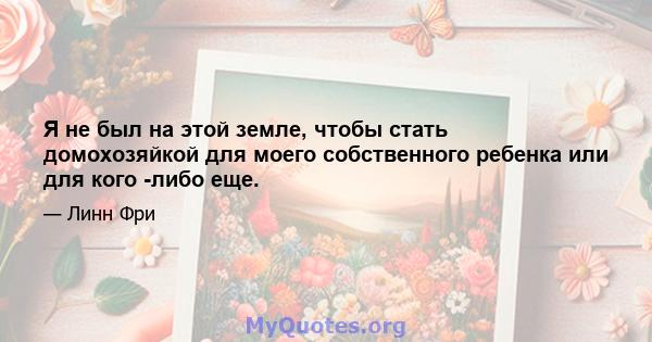 Я не был на этой земле, чтобы стать домохозяйкой для моего собственного ребенка или для кого -либо еще.