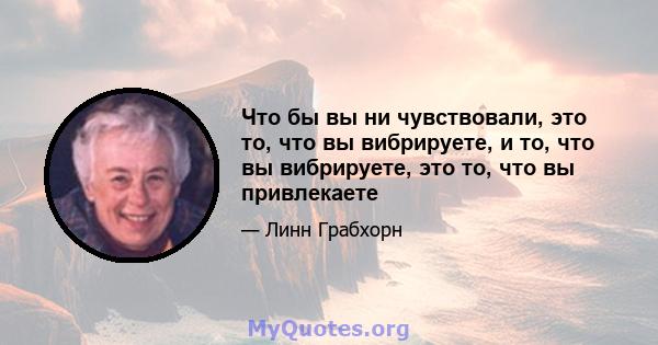 Что бы вы ни чувствовали, это то, что вы вибрируете, и то, что вы вибрируете, это то, что вы привлекаете