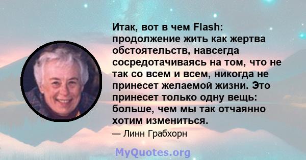 Итак, вот в чем Flash: продолжение жить как жертва обстоятельств, навсегда сосредотачиваясь на том, что не так со всем и всем, никогда не принесет желаемой жизни. Это принесет только одну вещь: больше, чем мы так