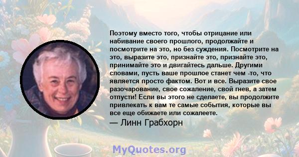 Поэтому вместо того, чтобы отрицание или набивание своего прошлого, продолжайте и посмотрите на это, но без суждения. Посмотрите на это, выразите это, признайте это, признайте это, принимайте это и двигайтесь дальше.