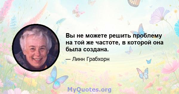 Вы не можете решить проблему на той же частоте, в которой она была создана.