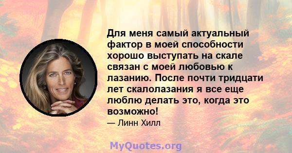 Для меня самый актуальный фактор в моей способности хорошо выступать на скале связан с моей любовью к лазанию. После почти тридцати лет скалолазания я все еще люблю делать это, когда это возможно!