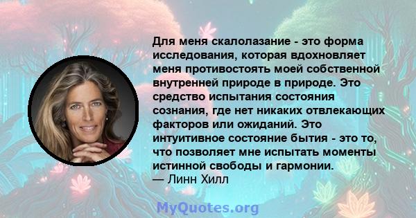 Для меня скалолазание - это форма исследования, которая вдохновляет меня противостоять моей собственной внутренней природе в природе. Это средство испытания состояния сознания, где нет никаких отвлекающих факторов или