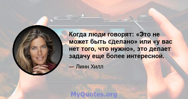 Когда люди говорят: «Это не может быть сделано» или «у вас нет того, что нужно», это делает задачу еще более интересной.