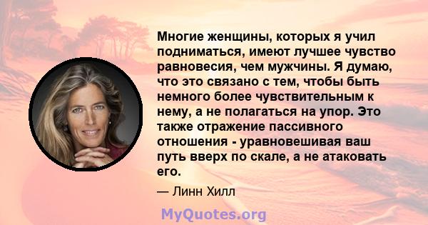 Многие женщины, которых я учил подниматься, имеют лучшее чувство равновесия, чем мужчины. Я думаю, что это связано с тем, чтобы быть немного более чувствительным к нему, а не полагаться на упор. Это также отражение