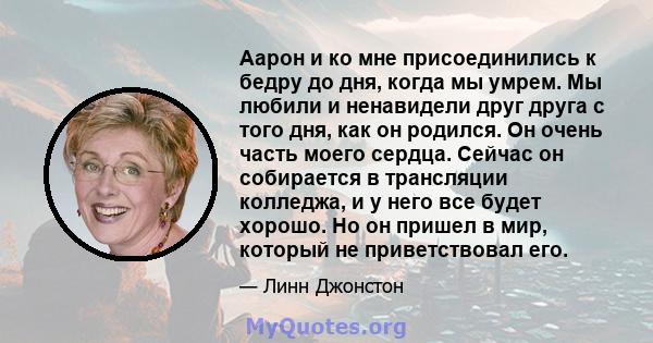 Аарон и ко мне присоединились к бедру до дня, когда мы умрем. Мы любили и ненавидели друг друга с того дня, как он родился. Он очень часть моего сердца. Сейчас он собирается в трансляции колледжа, и у него все будет