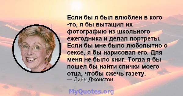 Если бы я был влюблен в кого -то, я бы вытащил их фотографию из школьного ежегодника и делал портреты. Если бы мне было любопытно о сексе, я бы нарисовал его. Для меня не было книг. Тогда я бы пошел бы найти спички