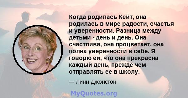 Когда родилась Кейт, она родилась в мире радости, счастья и уверенности. Разница между детьми - день и день. Она счастлива, она процветает, она полна уверенности в себе. Я говорю ей, что она прекрасна каждый день,