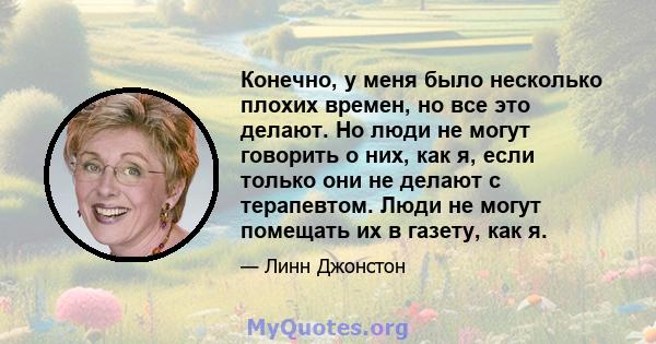 Конечно, у меня было несколько плохих времен, но все это делают. Но люди не могут говорить о них, как я, если только они не делают с терапевтом. Люди не могут помещать их в газету, как я.