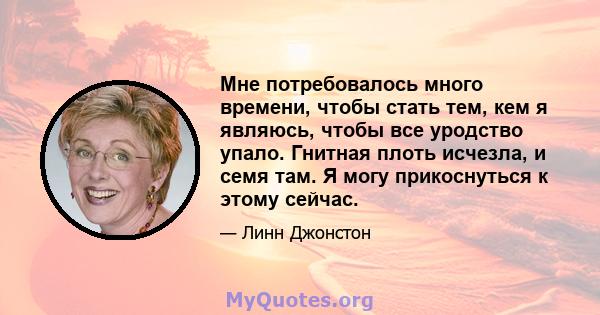 Мне потребовалось много времени, чтобы стать тем, кем я являюсь, чтобы все уродство упало. Гнитная плоть исчезла, и семя там. Я могу прикоснуться к этому сейчас.