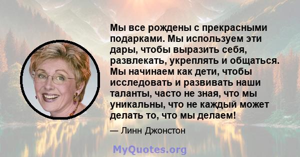 Мы все рождены с прекрасными подарками. Мы используем эти дары, чтобы выразить себя, развлекать, укреплять и общаться. Мы начинаем как дети, чтобы исследовать и развивать наши таланты, часто не зная, что мы уникальны,