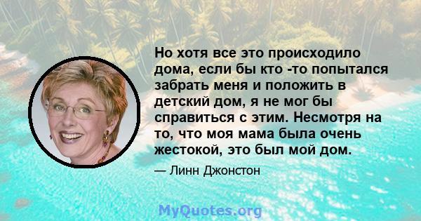 Но хотя все это происходило дома, если бы кто -то попытался забрать меня и положить в детский дом, я не мог бы справиться с этим. Несмотря на то, что моя мама была очень жестокой, это был мой дом.