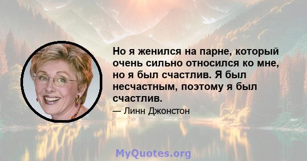 Но я женился на парне, который очень сильно относился ко мне, но я был счастлив. Я был несчастным, поэтому я был счастлив.