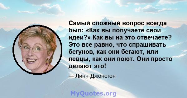 Самый сложный вопрос всегда был: «Как вы получаете свои идеи?» Как вы на это отвечаете? Это все равно, что спрашивать бегунов, как они бегают, или певцы, как они поют. Они просто делают это!