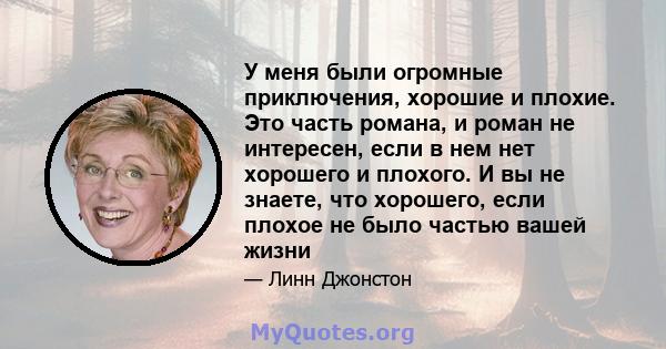 У меня были огромные приключения, хорошие и плохие. Это часть романа, и роман не интересен, если в нем нет хорошего и плохого. И вы не знаете, что хорошего, если плохое не было частью вашей жизни