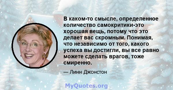 В каком-то смысле, определенное количество самокритики-это хорошая вещь, потому что это делает вас скромным. Понимая, что независимо от того, какого успеха вы достигли, вы все равно можете сделать врагов, тоже смиренно.