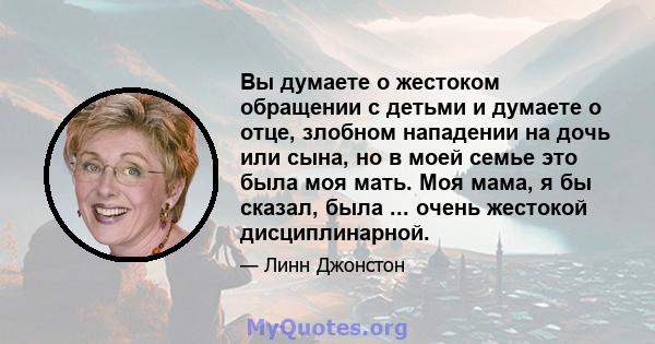 Вы думаете о жестоком обращении с детьми и думаете о отце, злобном нападении на дочь или сына, но в моей семье это была моя мать. Моя мама, я бы сказал, была ... очень жестокой дисциплинарной.