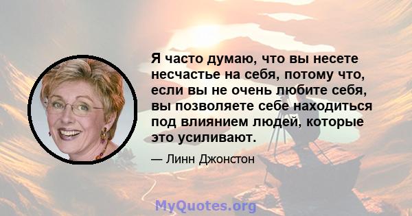 Я часто думаю, что вы несете несчастье на себя, потому что, если вы не очень любите себя, вы позволяете себе находиться под влиянием людей, которые это усиливают.