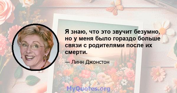 Я знаю, что это звучит безумно, но у меня было гораздо больше связи с родителями после их смерти.