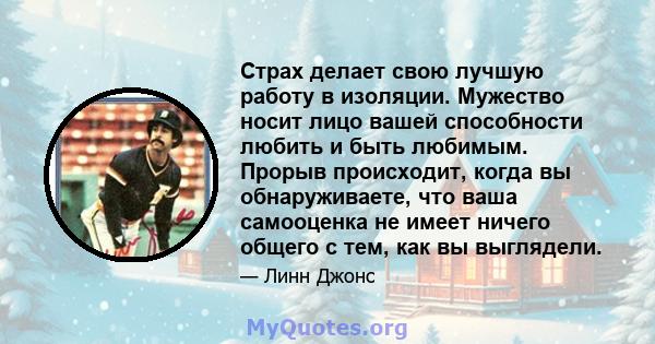 Страх делает свою лучшую работу в изоляции. Мужество носит лицо вашей способности любить и быть любимым. Прорыв происходит, когда вы обнаруживаете, что ваша самооценка не имеет ничего общего с тем, как вы выглядели.