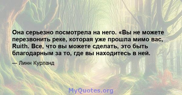 Она серьезно посмотрела на него. «Вы не можете перезвонить реке, которая уже прошла мимо вас, Ruith. Все, что вы можете сделать, это быть благодарным за то, где вы находитесь в ней.