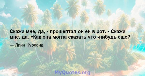 Скажи мне, да, - прошептал он ей в рот. - Скажи мне, да. «Как она могла сказать что -нибудь еще?