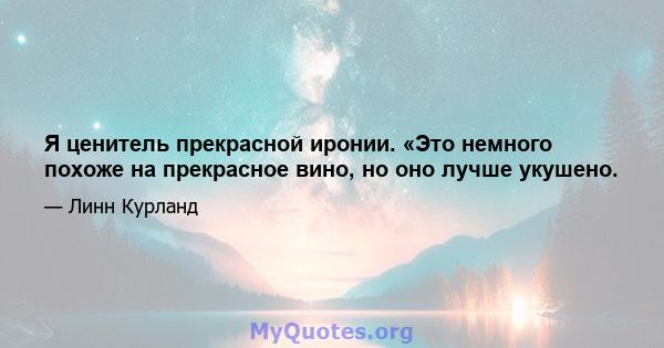 Я ценитель прекрасной иронии. «Это немного похоже на прекрасное вино, но оно лучше укушено.