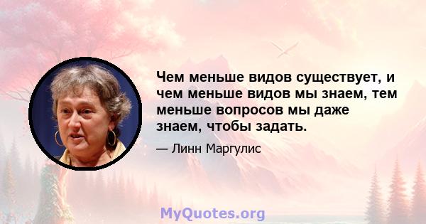 Чем меньше видов существует, и чем меньше видов мы знаем, тем меньше вопросов мы даже знаем, чтобы задать.