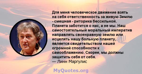 Для меня человеческое движение взять на себя ответственность за живую Землю - смешная - риторика бессильной. Планета заботится о нас, а не мы. Наш самостоятельный моральный императив направлять своенравную землю или