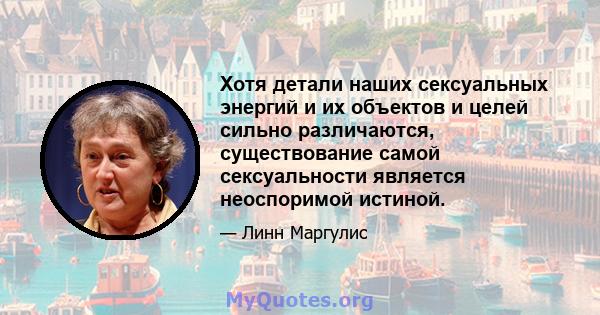 Хотя детали наших сексуальных энергий и их объектов и целей сильно различаются, существование самой сексуальности является неоспоримой истиной.