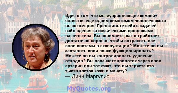 Идея о том, что мы «управляющие землей», является еще одним симптомом человеческого высокомерия. Представьте себя с задачей наблюдения за физическими процессами вашего тела. Вы понимаете, как он работает достаточно