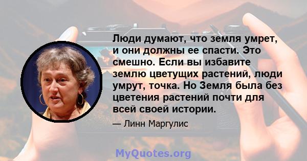 Люди думают, что земля умрет, и они должны ее спасти. Это смешно. Если вы избавите землю цветущих растений, люди умрут, точка. Но Земля была без цветения растений почти для всей своей истории.