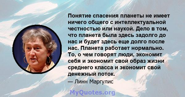 Понятие спасения планеты не имеет ничего общего с интеллектуальной честностью или наукой. Дело в том, что планета была здесь задолго до нас и будет здесь еще долго после нас. Планета работает нормально. То, о чем