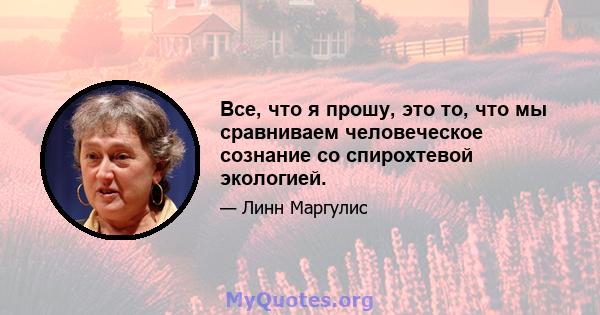 Все, что я прошу, это то, что мы сравниваем человеческое сознание со спирохтевой экологией.