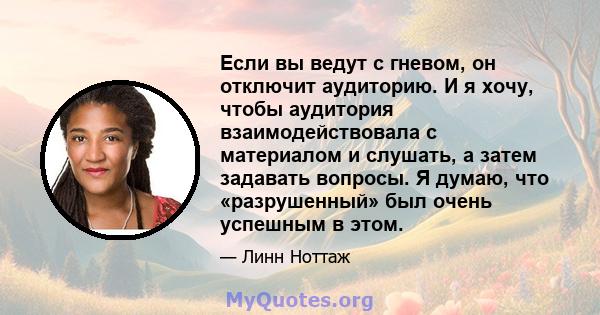 Если вы ведут с гневом, он отключит аудиторию. И я хочу, чтобы аудитория взаимодействовала с материалом и слушать, а затем задавать вопросы. Я думаю, что «разрушенный» был очень успешным в этом.