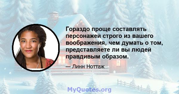 Гораздо проще составлять персонажей строго из вашего воображения, чем думать о том, представляете ли вы людей правдивым образом.