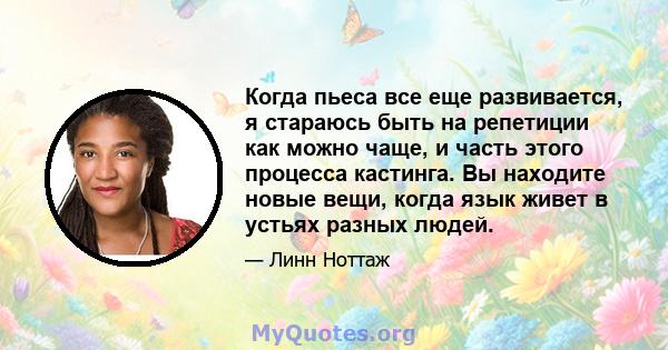 Когда пьеса все еще развивается, я стараюсь быть на репетиции как можно чаще, и часть этого процесса кастинга. Вы находите новые вещи, когда язык живет в устьях разных людей.