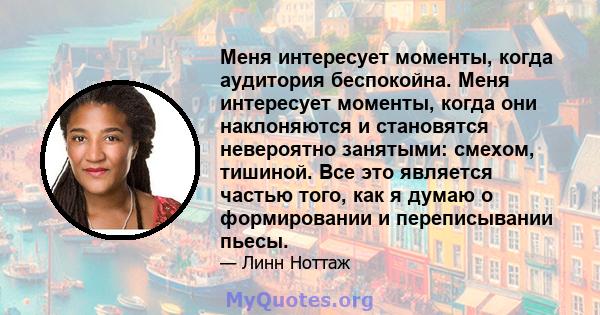 Меня интересует моменты, когда аудитория беспокойна. Меня интересует моменты, когда они наклоняются и становятся невероятно занятыми: смехом, тишиной. Все это является частью того, как я думаю о формировании и