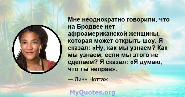 Мне неоднократно говорили, что на Бродвее нет афроамериканской женщины, которая может открыть шоу. Я сказал: «Ну, как мы узнаем? Как мы узнаем, если мы этого не сделаем? Я сказал: «Я думаю, что ты неправ».