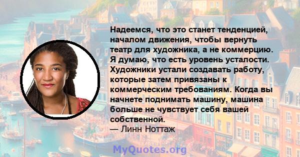 Надеемся, что это станет тенденцией, началом движения, чтобы вернуть театр для художника, а не коммерцию. Я думаю, что есть уровень усталости. Художники устали создавать работу, которые затем привязаны к коммерческим