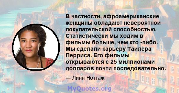 В частности, афроамериканские женщины обладают невероятной покупательской способностью. Статистически мы ходим в фильмы больше, чем кто -либо. Мы сделали карьеру Тайлера Перриса. Его фильмы открываются с 25 миллионами