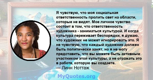 Я чувствую, что моя социальная ответственность пролить свет на области, которые не видят. Мое личное чувство состоит в том, что ответственность художника - заниматься культурой. И когда культура переживает беспорядки, я 