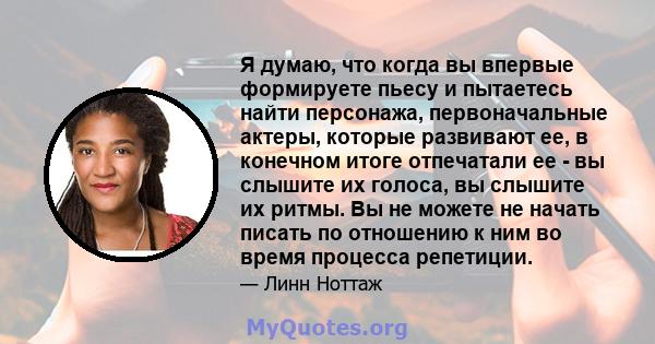 Я думаю, что когда вы впервые формируете пьесу и пытаетесь найти персонажа, первоначальные актеры, которые развивают ее, в конечном итоге отпечатали ее - вы слышите их голоса, вы слышите их ритмы. Вы не можете не начать 