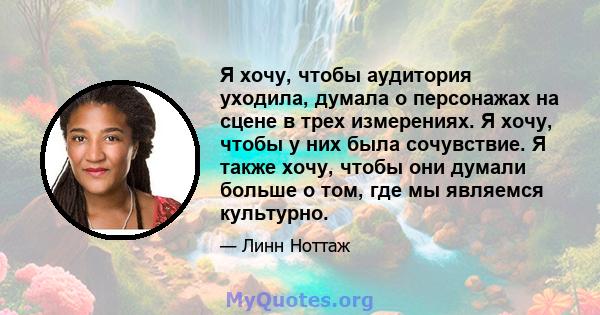 Я хочу, чтобы аудитория уходила, думала о персонажах на сцене в трех измерениях. Я хочу, чтобы у них была сочувствие. Я также хочу, чтобы они думали больше о том, где мы являемся культурно.