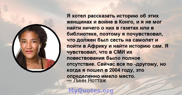 Я хотел рассказать историю об этих женщинах и войне в Конго, и я не мог найти ничего о них в газетах или в библиотеке, поэтому я почувствовал, что должен был сесть на самолет и пойти в Африку и найти историю сам. Я