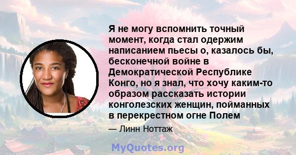 Я не могу вспомнить точный момент, когда стал одержим написанием пьесы о, казалось бы, бесконечной войне в Демократической Республике Конго, но я знал, что хочу каким-то образом рассказать истории конголезских женщин,