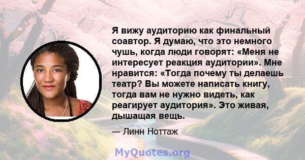 Я вижу аудиторию как финальный соавтор. Я думаю, что это немного чушь, когда люди говорят: «Меня не интересует реакция аудитории». Мне нравится: «Тогда почему ты делаешь театр? Вы можете написать книгу, тогда вам не