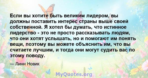 Если вы хотите быть великим лидером, вы должны поставить интерес страны выше своей собственной. Я хотел бы думать, что истинное лидерство - это не просто рассказывать людям, что они хотят услышать, но и помогают им